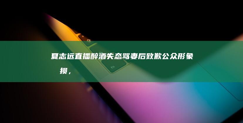 夏志远直播醉酒失态骂妻后致歉：公众形象受损，个人情绪管理成焦点